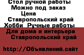 Стол ручной работы. Можно под заказ › Цена ­ 15 000 - Ставропольский край Хобби. Ручные работы » Для дома и интерьера   . Ставропольский край